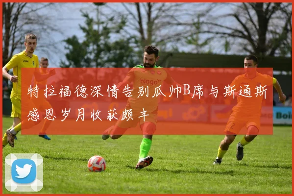 特拉福德深情告别瓜帅B席与斯通斯感恩岁月收获颇丰