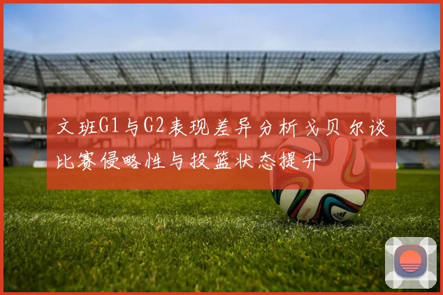 文班G1与G2表现差异分析戈贝尔谈比赛侵略性与投篮状态提升