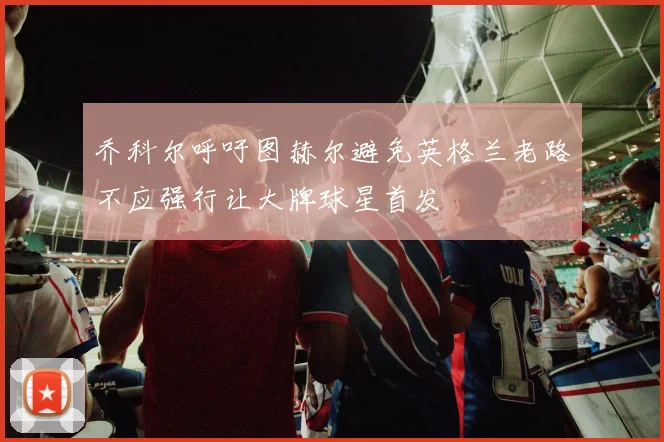 乔科尔呼吁图赫尔避免英格兰老路不应强行让大牌球星首发