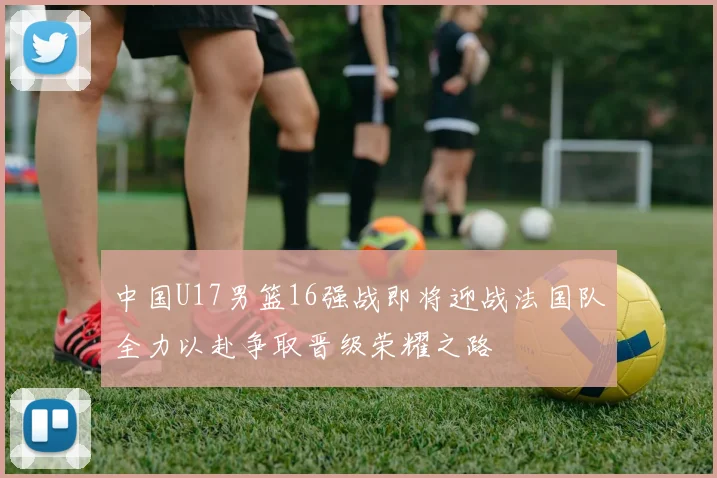 中国U17男篮16强战即将迎战法国队全力以赴争取晋级荣耀之路