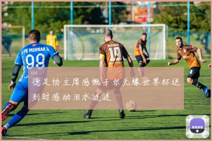 德足协主席感慨卡尔无缘世界杯送别时感动泪水涟涟