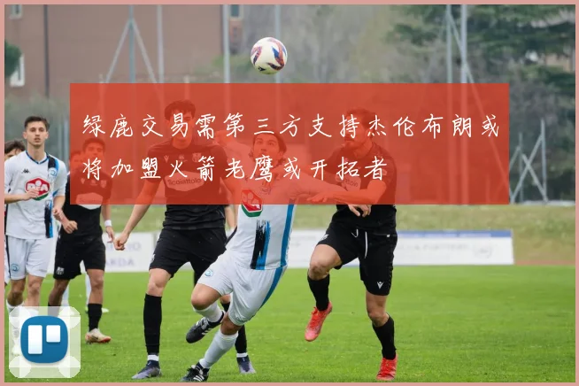 绿鹿交易需第三方支持杰伦布朗或将加盟火箭老鹰或开拓者
