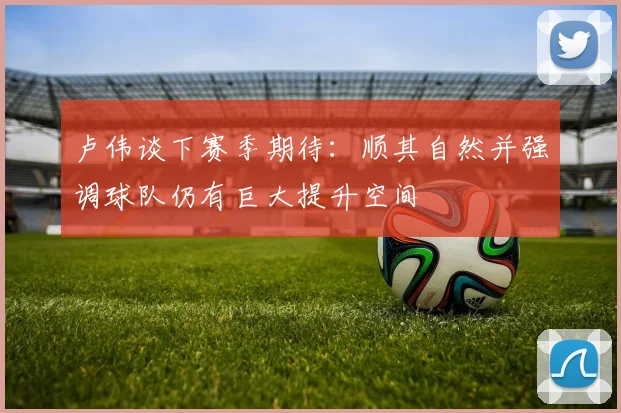 卢伟谈下赛季期待：顺其自然并强调球队仍有巨大提升空间
