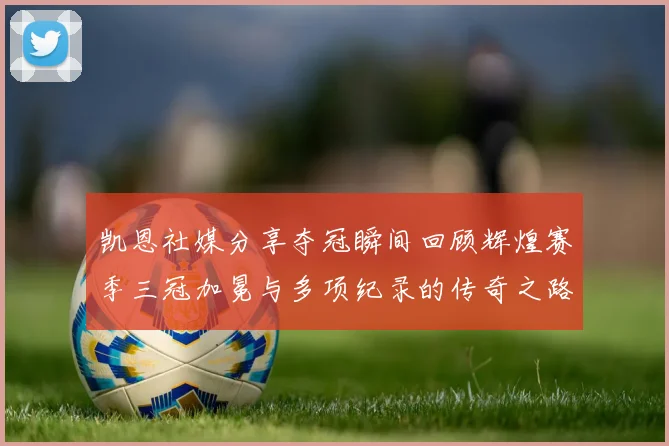凯恩社媒分享夺冠瞬间回顾辉煌赛季三冠加冕与多项纪录的传奇之路