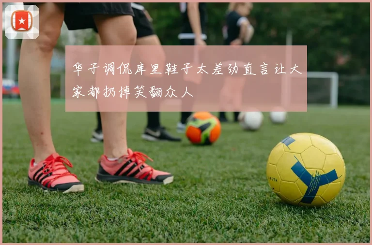 华子调侃库里鞋子太差劲直言让大家都扔掉笑翻众人