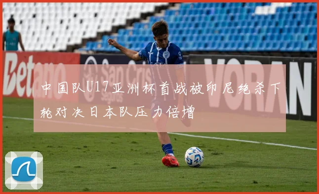 中国队U17亚洲杯首战被印尼绝杀下轮对决日本队压力倍增