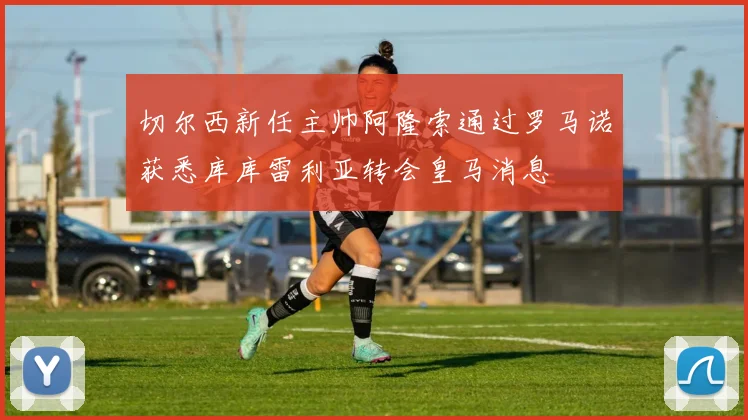 切尔西新任主帅阿隆索通过罗马诺获悉库库雷利亚转会皇马消息