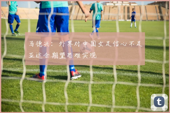 马德兴：外界对中国女足信心不足亚运会期望恐难实现