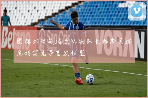 图赫尔谈英格兰队副队长赖斯贝林厄姆需竞争首发位置