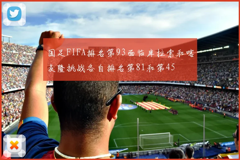 国足FIFA排名第93面临库拉索和喀麦隆挑战各自排名第81和第45