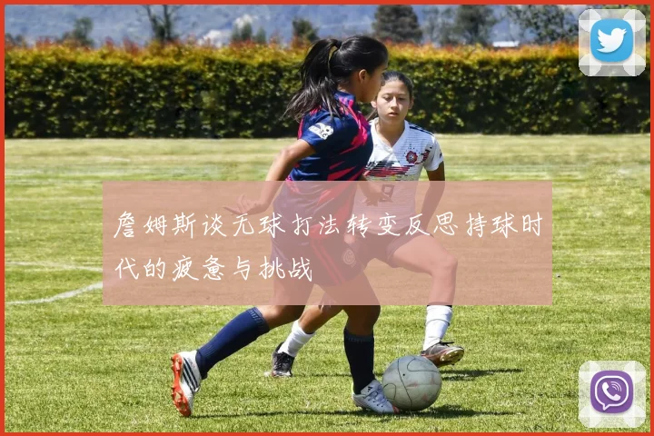 詹姆斯谈无球打法转变反思持球时代的疲惫与挑战