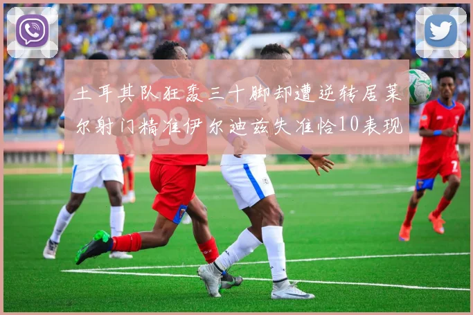 土耳其队狂轰三十脚却遭逆转居莱尔射门精准伊尔迪兹失准恰10表现平平