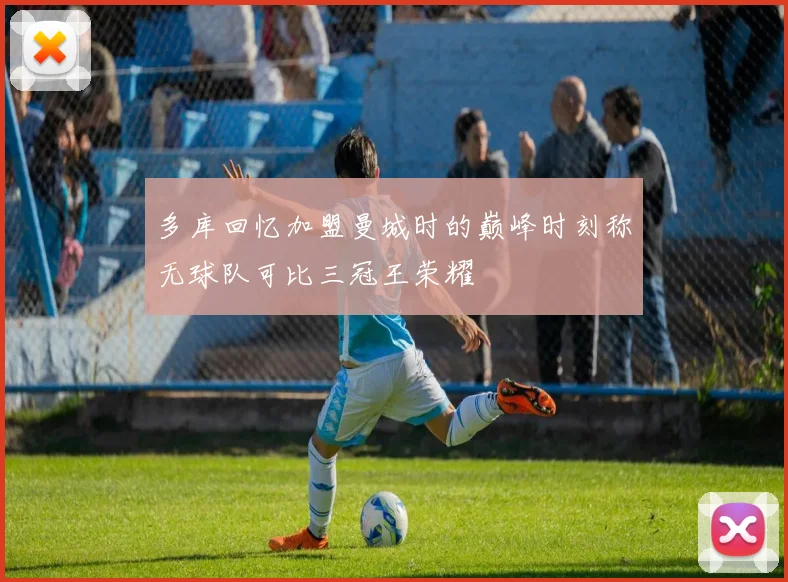 多库回忆加盟曼城时的巅峰时刻称无球队可比三冠王荣耀