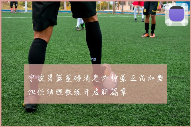 宁波男篮重磅消息许钟豪正式加盟担任助理教练开启新篇章
