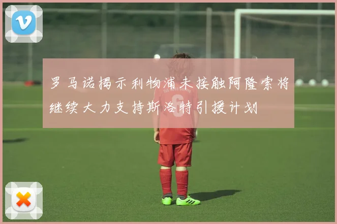 罗马诺揭示利物浦未接触阿隆索将继续大力支持斯洛特引援计划