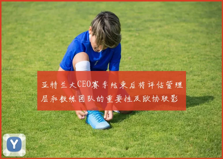 亚特兰大CEO赛季结束后将评估管理层和教练团队的重要性及欧协联影响