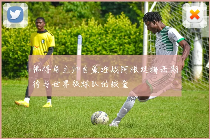 佛得角主帅自豪迎战阿根廷梅西期待与世界级球队的较量