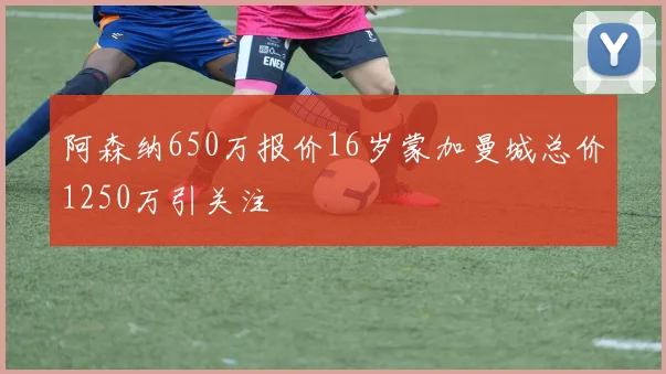 阿森纳650万报价16岁蒙加曼城总价1250万引关注