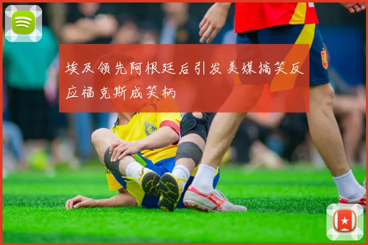 埃及领先阿根廷后引发美媒搞笑反应福克斯成笑柄
