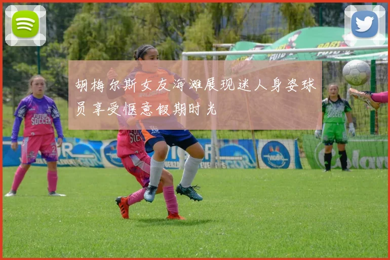 胡梅尔斯女友海滩展现迷人身姿球员享受惬意假期时光