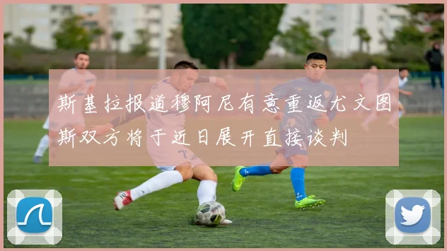 斯基拉报道穆阿尼有意重返尤文图斯双方将于近日展开直接谈判