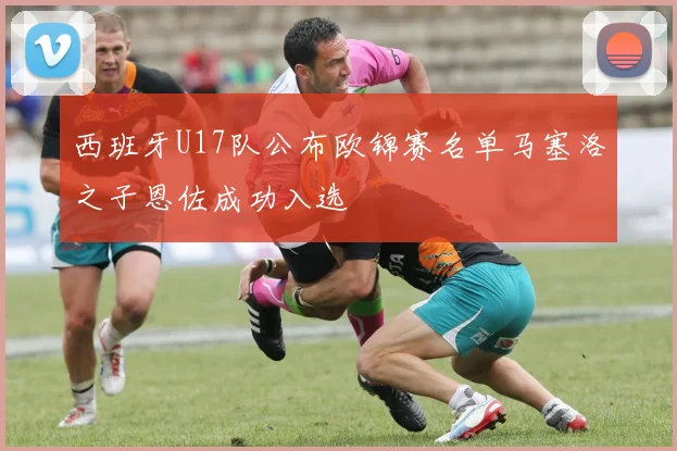 西班牙U17队公布欧锦赛名单马塞洛之子恩佐成功入选