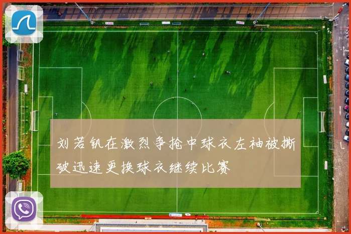 刘若钒在激烈争抢中球衣左袖被撕破迅速更换球衣继续比赛