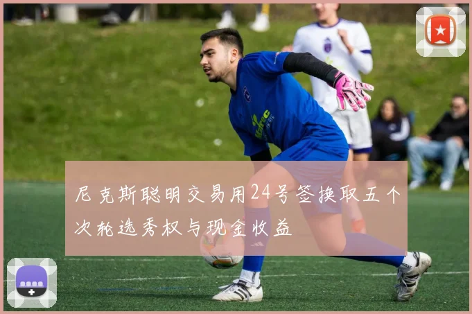 尼克斯聪明交易用24号签换取五个次轮选秀权与现金收益