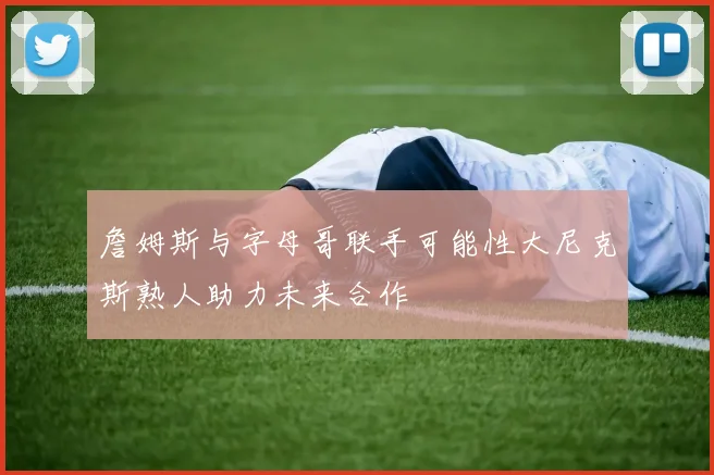 詹姆斯与字母哥联手可能性大尼克斯熟人助力未来合作