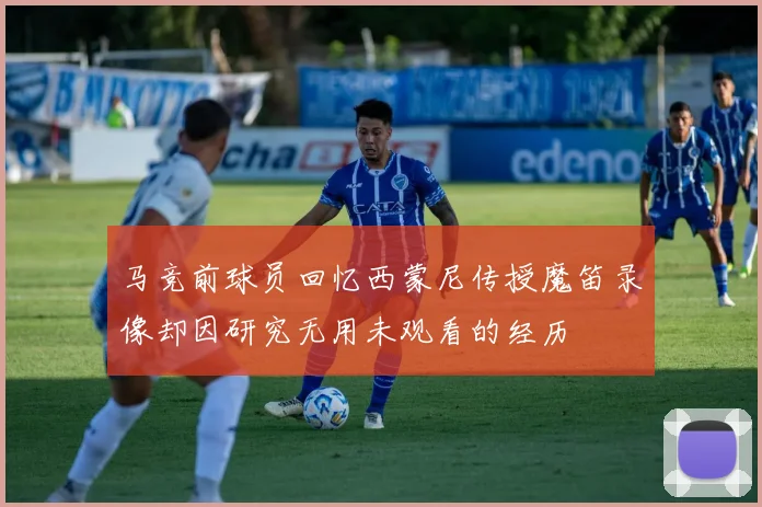 马竞前球员回忆西蒙尼传授魔笛录像却因研究无用未观看的经历