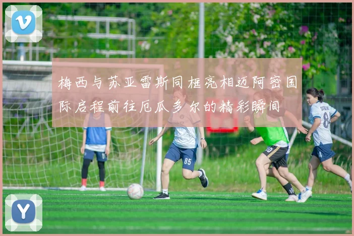 梅西与苏亚雷斯同框亮相迈阿密国际启程前往厄瓜多尔的精彩瞬间