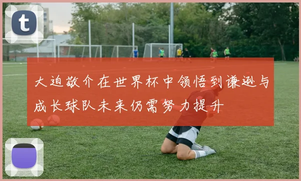 大迫敬介在世界杯中领悟到谦逊与成长球队未来仍需努力提升